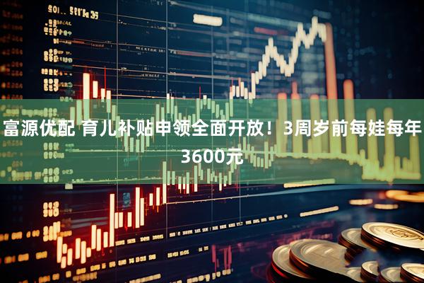 富源优配 育儿补贴申领全面开放！3周岁前每娃每年3600元