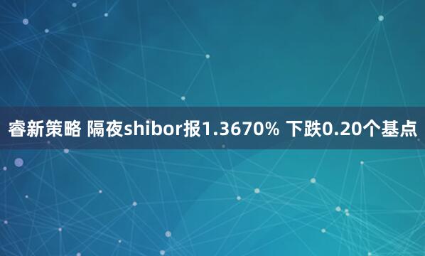 睿新策略 隔夜shibor报1.3670% 下跌0.20个基点