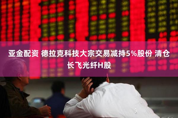 亚金配资 德拉克科技大宗交易减持5%股份 清仓长飞光纤H股