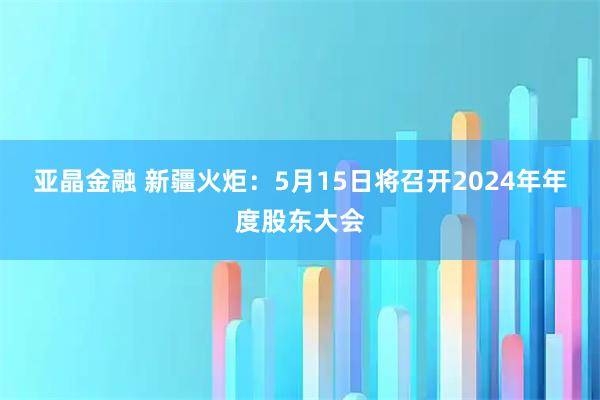 亚晶金融 新疆火炬：5月15日将召开2024年年度股东大会
