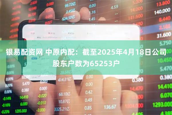 银易配资网 中原内配：截至2025年4月18日公司股东户数为65253户