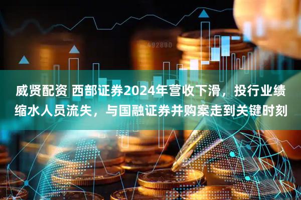 威贤配资 西部证券2024年营收下滑，投行业绩缩水人员流失，与国融证券并购案走到关键时刻