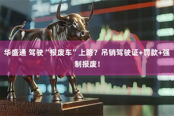 华盛通 驾驶“报废车”上路？吊销驾驶证+罚款+强制报废！