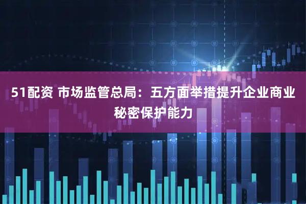 51配资 市场监管总局：五方面举措提升企业商业秘密保护能力