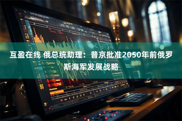 互盈在线 俄总统助理：普京批准2050年前俄罗斯海军发展战略
