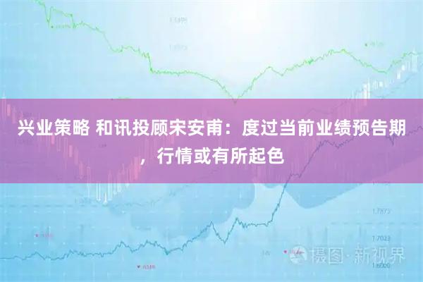 兴业策略 和讯投顾宋安甫：度过当前业绩预告期，行情或有所起色