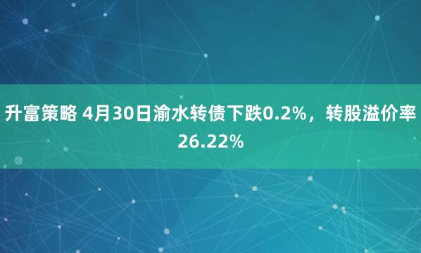 升富策略 4月30日渝水转债下跌0.2%，转股溢价率26.22%
