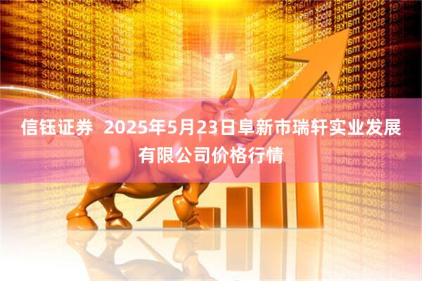 信钰证券  2025年5月23日阜新市瑞轩实业发展有限公司价格行情