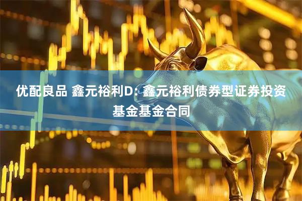 优配良品 鑫元裕利D: 鑫元裕利债券型证券投资基金基金合同