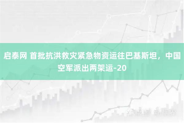启泰网 首批抗洪救灾紧急物资运往巴基斯坦，中国空军派出两架运-20