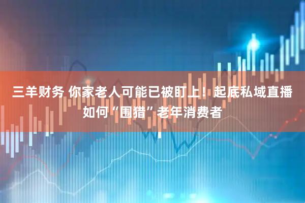 三羊财务 你家老人可能已被盯上！起底私域直播如何“围猎”老年消费者
