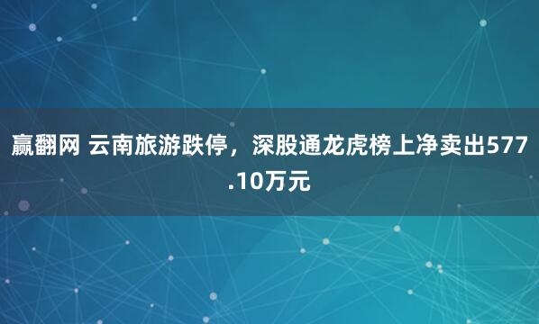 赢翻网 云南旅游跌停，深股通龙虎榜上净卖出577.10万元