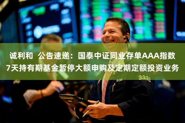 诚利和  公告速递：国泰中证同业存单AAA指数7天持有期基金暂停大额申购及定期定额投资业务
