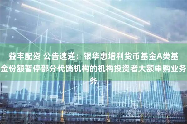 益丰配资 公告速递：银华惠增利货币基金A类基金份额暂停部分代销机构的机构投资者大额申购业务