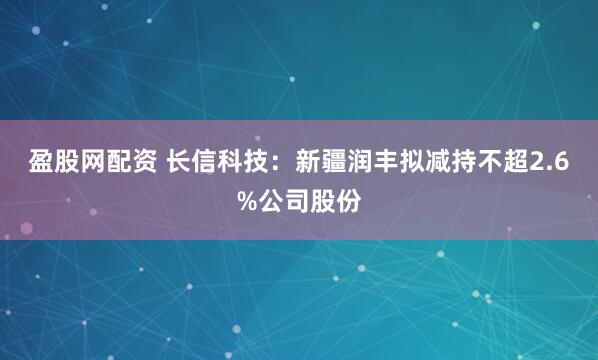 盈股网配资 长信科技：新疆润丰拟减持不超2.6%公司股份