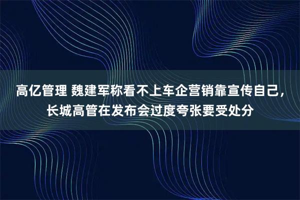 高亿管理 魏建军称看不上车企营销靠宣传自己，长城高管在发布会过度夸张要受处分