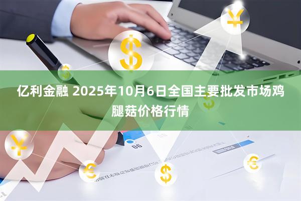 亿利金融 2025年10月6日全国主要批发市场鸡腿菇价格行情