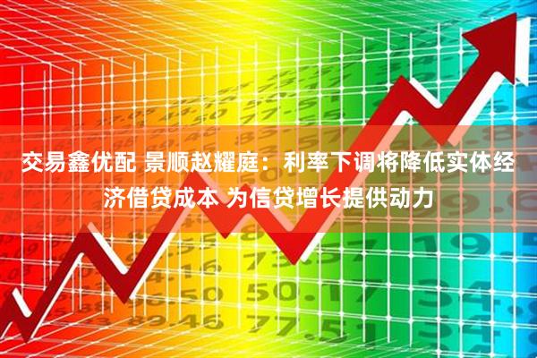 交易鑫优配 景顺赵耀庭：利率下调将降低实体经济借贷成本 为信贷增长提供动力