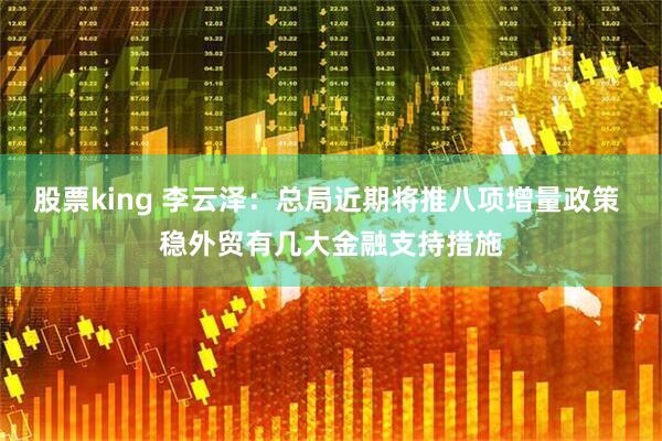 股票king 李云泽：总局近期将推八项增量政策 稳外贸有几大金融支持措施