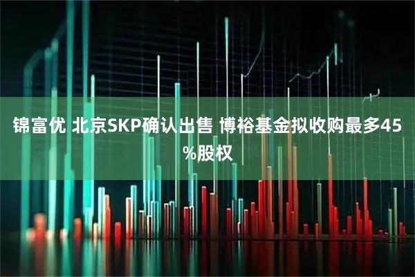 锦富优 北京SKP确认出售 博裕基金拟收购最多45%股权