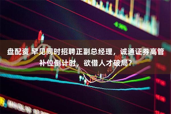 盘配资 罕见同时招聘正副总经理，诚通证券高管补位倒计时，欲借人才破局？