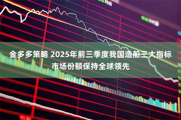 金多多策略 2025年前三季度我国造船三大指标市场份额保持全球领先