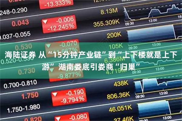 海陆证券 从“15分钟产业链”到“上下楼就是上下游” 湖南娄底引娄商“归巢”