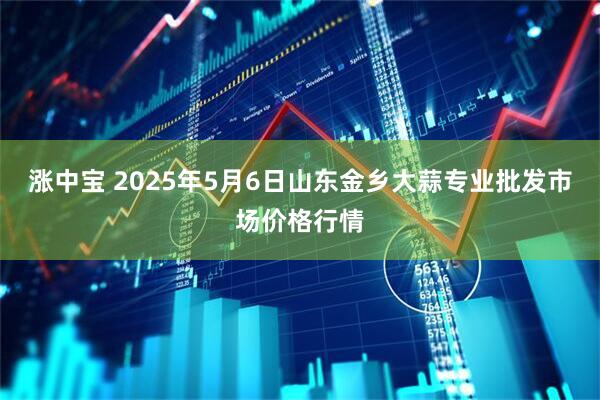 涨中宝 2025年5月6日山东金乡大蒜专业批发市场价格行情