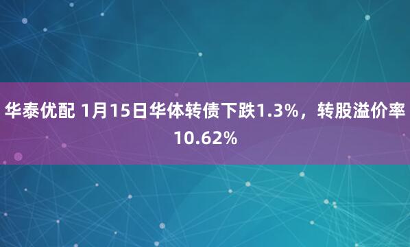 华泰优配 1月15日华体转债下跌1.3%，转股溢价率10.62%