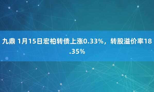 九鼎 1月15日宏柏转债上涨0.33%，转股溢价率18.35%
