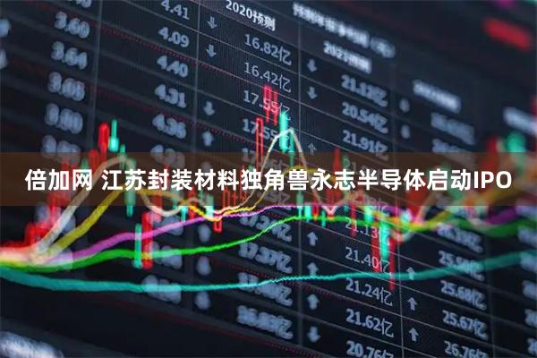 倍加网 江苏封装材料独角兽永志半导体启动IPO