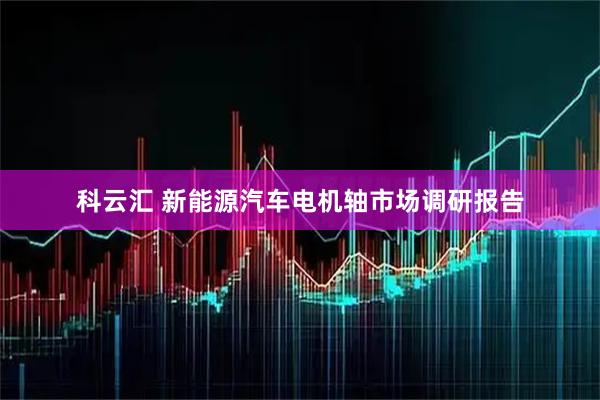 科云汇 新能源汽车电机轴市场调研报告