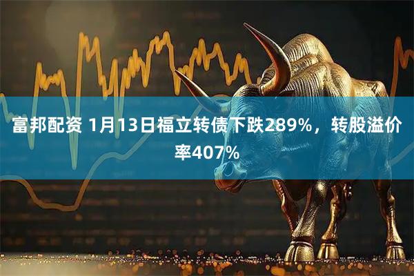 富邦配资 1月13日福立转债下跌289%，转股溢价率407%