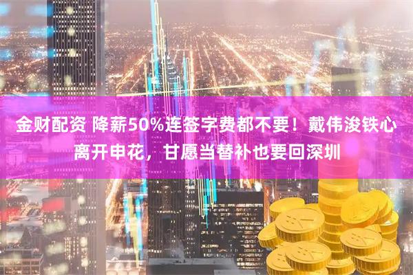 金财配资 降薪50%连签字费都不要！戴伟浚铁心离开申花，甘愿当替补也要回深圳