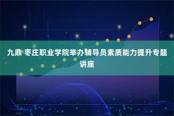 九鼎 枣庄职业学院举办辅导员素质能力提升专题讲座