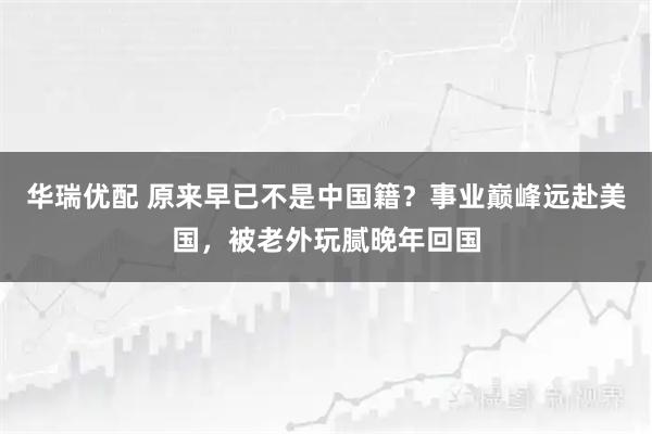 华瑞优配 原来早已不是中国籍？事业巅峰远赴美国，被老外玩腻晚年回国