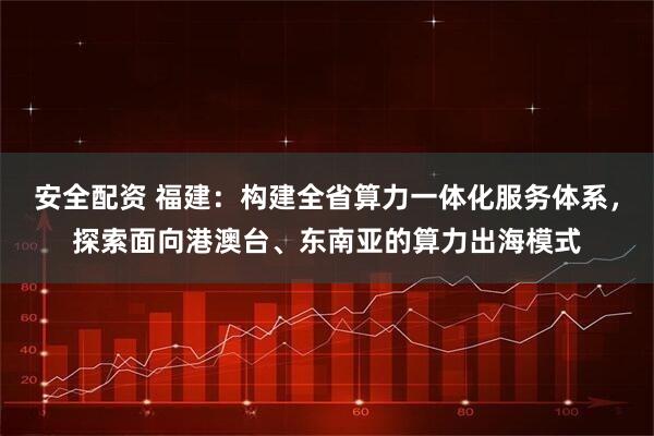 安全配资 福建：构建全省算力一体化服务体系，探索面向港澳台、东南亚的算力出海模式
