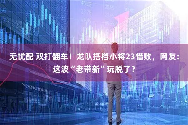 无忧配 双打翻车！龙队搭档小将23惜败，网友：这波“老带新”玩脱了？