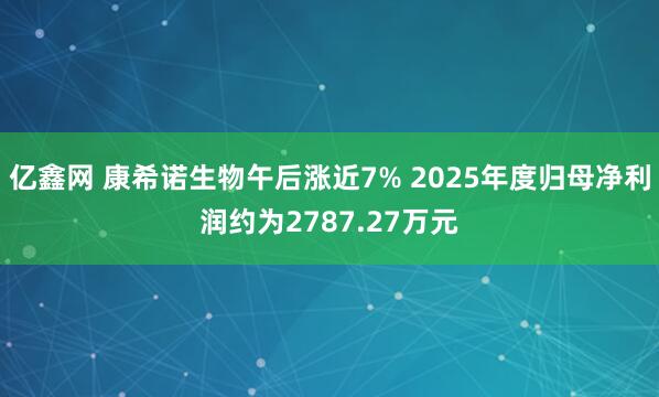 亿鑫网 康希诺生物午后涨近7% 2025年度归母净利润约为2787.27万元