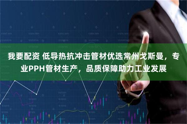 我要配资 低导热抗冲击管材优选常州戈斯曼，专业PPH管材生产，品质保障助力工业发展