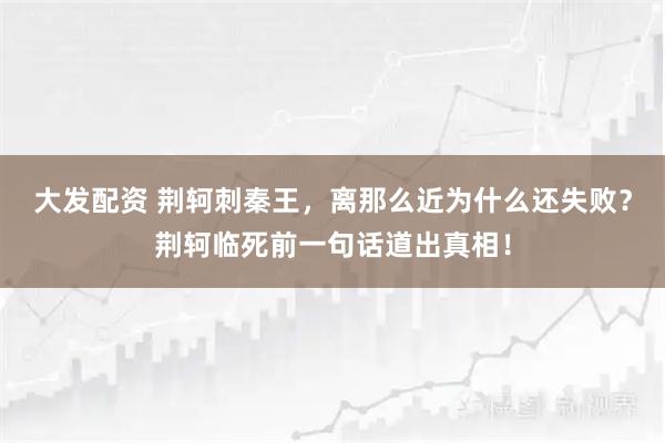 大发配资 荆轲刺秦王,离那么近为什么还失败?荆轲临死前一句话道出真相!