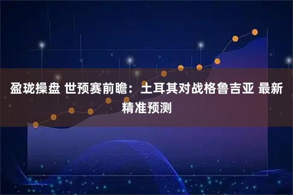 盈珑操盘 世预赛前瞻:土耳其对战格鲁吉亚 最新精准预测