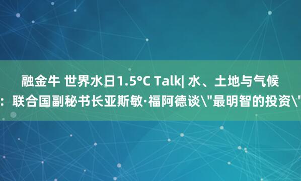 融金牛 世界水日1.5°C Talk| 水、土地与气候:联合国副秘书长亚斯敏·福阿德谈