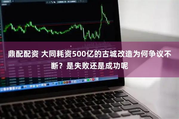 鼎配配资 大同耗资500亿的古城改造为何争议不断？是失败还是成功呢