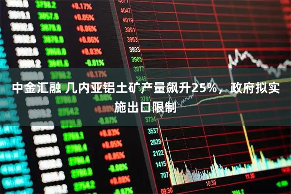 中金汇融 几内亚铝土矿产量飙升25%，政府拟实施出口限制