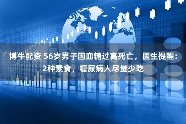 博牛配资 56岁男子因血糖过高死亡,医生提醒:2种素食,糖尿病人尽量少吃