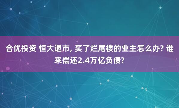 合优投资 恒大退市, 买了烂尾楼的业主怎么办? 谁来偿还2.4万亿负债?
