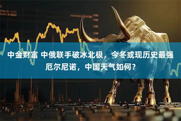 中金财富 中俄联手破冰北极,今冬或现历史最强厄尔尼诺,中国天气如何?